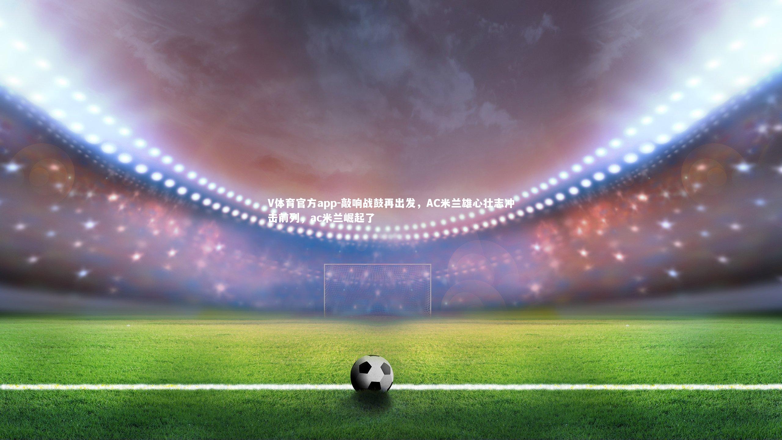 敲响战鼓再出发，AC米兰雄心壮志冲击前列，ac米兰崛起了